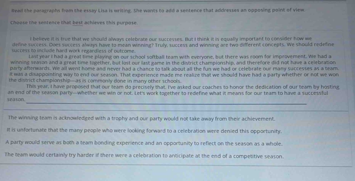read the paragraphs from the essay lisa is writing. she wants to add a sentence that addresses an opposing point of view. choose the sentence that best achieves this purpose. i believe it is true that we should always celebrate our successes. but i think it is equally important to consider how we define success. does success always have to mean winning? truly, success and winning are two different concepts. we should redefine success to include hard work regardless of outcome. last year i had a great time playing on our school softball team with everyone, but there was room for improvement. we had a winning season and a great time together, but lost our last game in the district championship, and therefore did not have a celebration party afterwards. we all went home and never had a chance to talk about all the fun we had or celebrate our many successes as a team. it was a disappointing way to end our season. that experience made me realize that we should have had a party whether or not we won the district championship—as is commonly done in many other schools. this year, i have proposed that our team do precisely that. ive asked our coaches to honor the dedication of our team by hosting an end of the season party—whether we win or not. lets work together to redefine what it means for our team to have a successful season. the winning team is acknowledged with a trophy and our party would not take away from their achievement. it is unfortunate that the many people who were looking forward to a celebration were denied this opportunity. a party would serve as both a team bonding experience and an opportunity to reflect on the season as a whole. the team would certainly try harder if there were a celebration to anticipate at the end of a competitive season.