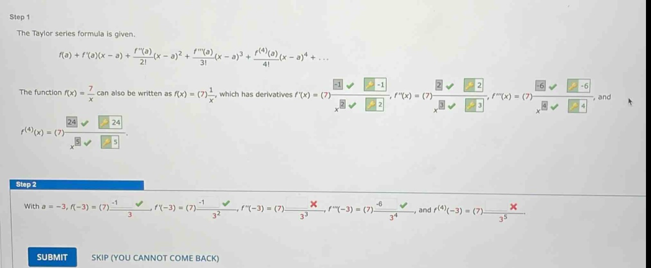 step 1 the taylor series formula is given. f(a)+f(a)(x - a)+f(a)/2!(x - a)^2 + f(a)/3!(x - a)^3 + f^(4)(a)/4!(x - a)^4+... the function f(x)=7/x can also be written as f(x)=(7)1/x, which has derivatives f(x)=(7)-1/x^2, f(x)=(7)2/x^3, f(x)=(7)-6/x^4, and f^(4)(x)=(7)24/x^5. step 2 with a = -3, f(-3)=(7)-1/3, f(-3)=(7)-1/3^2, f(-3)=(7)x, f(-3)=(7)-6/3^4, and f^(4)(-3)=(7)x. submit skip (you cannot come back)