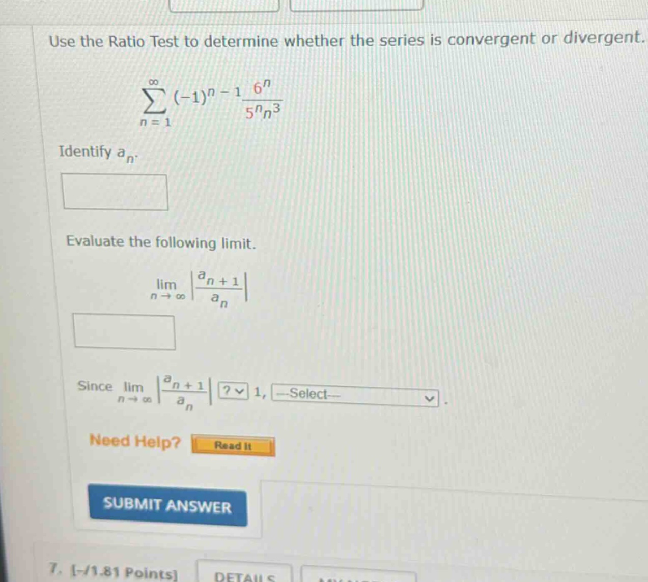 use the ratio test to determine whether the series is convergent or divergent. \n sum_{n = 1}^{infty}(-1)^{n - 1}\frac{6^{n}}{5^{n}n^{3}} \nidentify ( a_{n} ). \nevaluate the following limit. \n lim_{n\rightarrowinfty}left|\frac{a_{n + 1}}{a_{n}}\right| \nsince ( lim_{n\rightarrowinfty}left|\frac{a_{n + 1}}{a_{n}}\right|? 1 ), --select-- \nneed help? read it \nsubmit answer \n7. -/1.81 points details