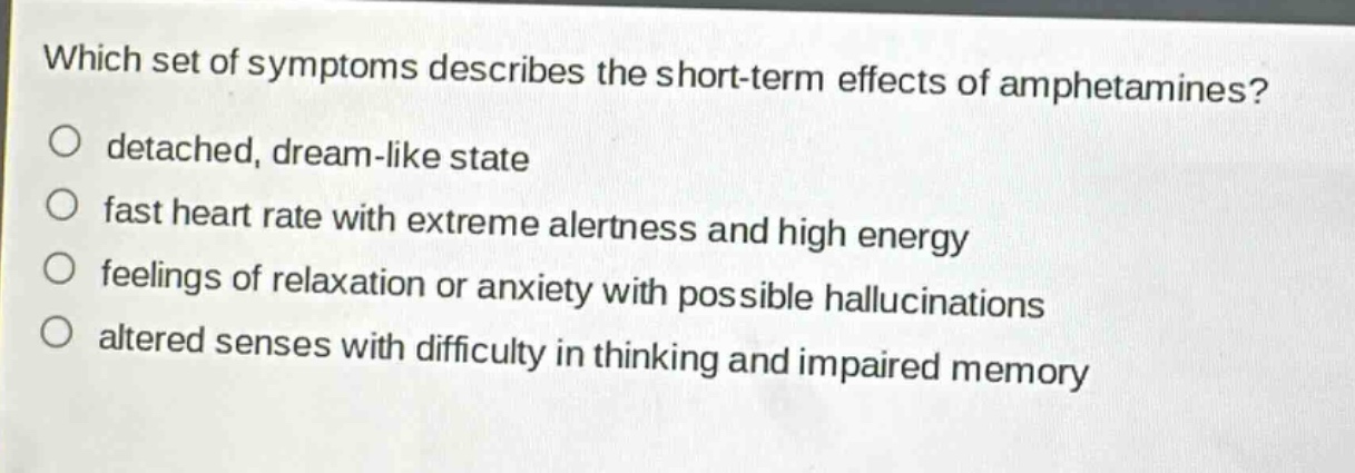 which set of symptoms describes the short - term effects of amphetamines?\no detached, dream - like state\no fast heart rate with extreme alertness and high energy\no feelings of relaxation or anxiety with possible hallucinations\no altered senses with difficulty in thinking and impaired memory