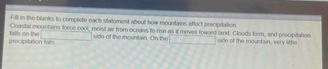 fill in the blanks to complete each statement about how mountains affect precipitation. coastal mountains force cool, moist air from oceans to rise as it moves toward land. clouds form, and precipitation falls on the side of the mountain. on the side of the mountain, very little precipitation falls.