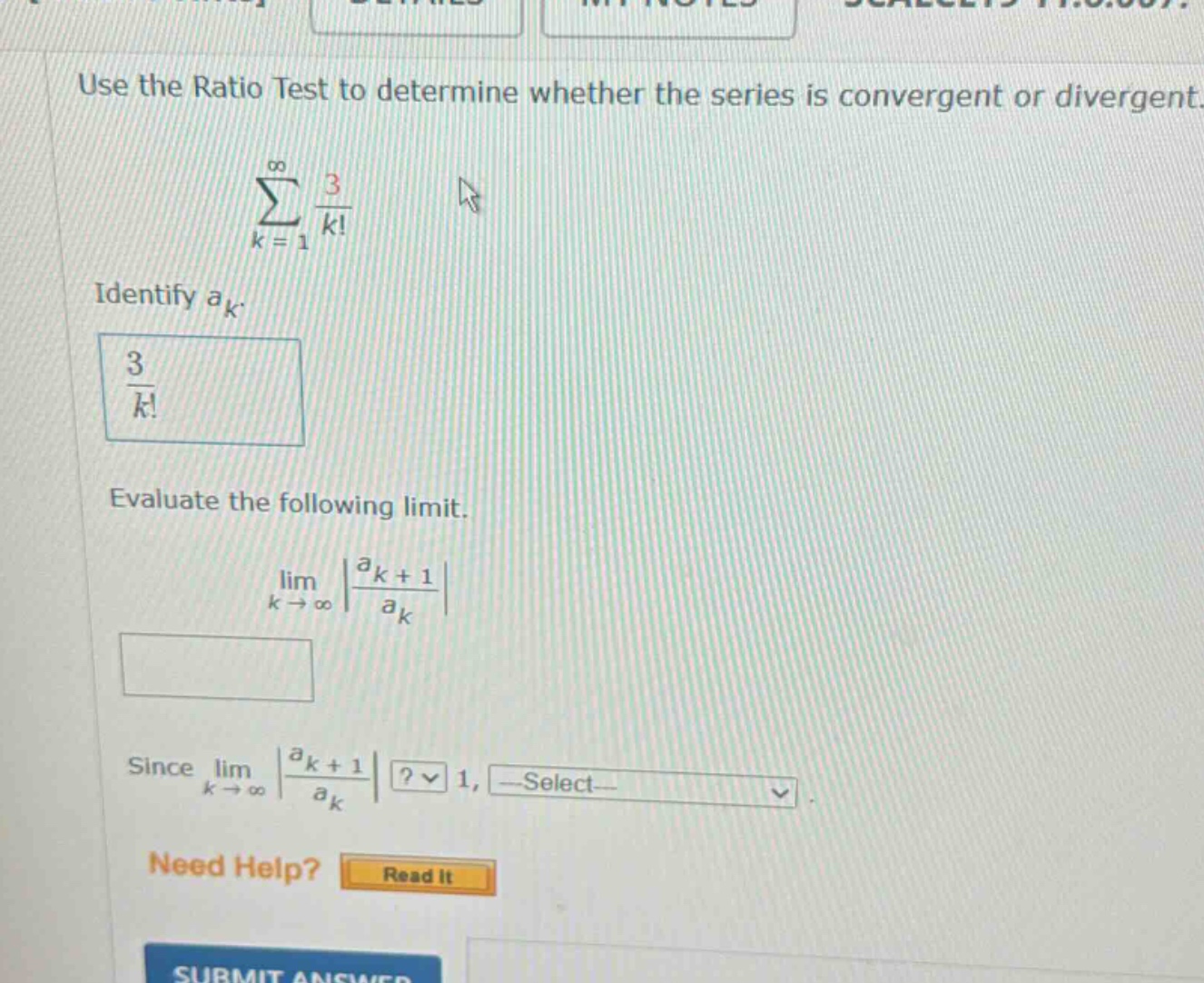 use the ratio test to determine whether the series is convergent or divergent. ∑k = 1 to ∞ 3/k! identify a_k. 3/k! evaluate the following limit. lim k → ∞ |a_k + 1/a_k| since lim k → ∞ |a_k + 1/a_k|? 1, select need help? read it submit answer