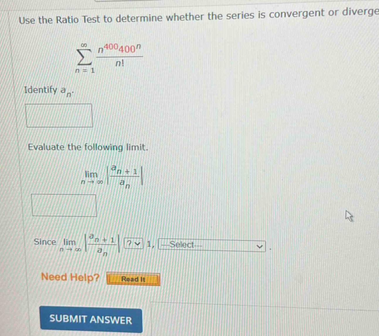 use the ratio test to determine whether the series is convergent or diverge. \n∑(n = 1 to ∞) (n^400 * 400^n) / n!\nidentify a_n.\nevaluate the following limit.\nlim(n → ∞) |(a_n + 1) / a_n|\nsince lim(n → ∞) |(a_n + 1) / a_n|? 1, select.\nneed help? read it\nsubmit answer