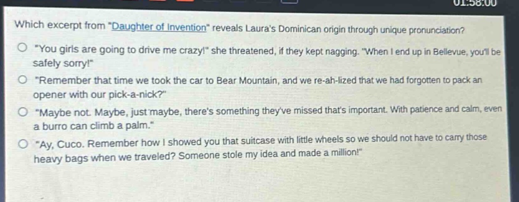 which excerpt from \daughter of invention\ reveals lauras dominican origin through unique pronunciation?\n\you girls are going to drive me crazy!\ she threatened, if they kept nagging. \when i end up in bellevue, youll be safely sorry!\\n\remember that time we took the car to bear mountain, and we re - ah - lized that we had forgotten to pack an opener with our pick - a - nick?\\n\maybe not. maybe, just maybe, theres something theyve missed thats important. with patience and calm, even a burro can climb a palm.\\n\ay, cuco. remember how i showed you that suitcase with little wheels so we should not have to carry those heavy bags when we traveled? someone stole my idea and made a million!\