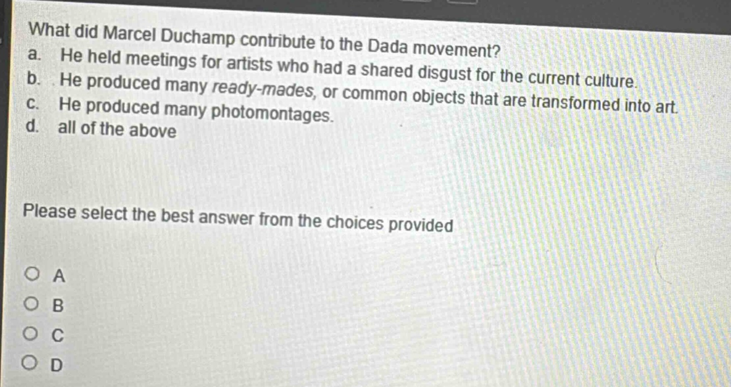 what did marcel duchamp contribute to the dada movement? a. he held meetings for artists who had a shared disgust for the current culture. b. he produced many ready - mades, or common objects that are transformed into art. c. he produced many photomontages. d. all of the above please select the best answer from the choices provided o a o b o c o d