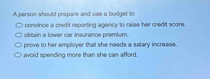 a person should prepare and use a budget to\nconvince a credit reporting agency to raise her credit score.\nobtain a lower car insurance premium.\nprove to her employer that she needs a salary increase.\navoid spending more than she can afford.