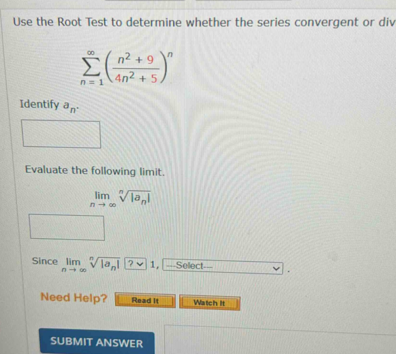 use the root test to determine whether the series convergent or div\n∑(n = 1 to ∞) ((n² + 9)/(4n² + 5))ⁿ\nidentify aₙ.\nevaluate the following limit.\nlim(n → ∞) ⁿ√|aₙ|\nsince lim(n → ∞) ⁿ√|aₙ|? 1, select-\nneed help? read it watch it\nsubmit answer