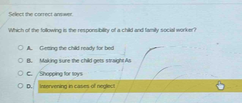 select the correct answer. which of the following is the responsibility of a child and family social worker? a. getting the child ready for bed b. making sure the child gets straight as c. shopping for toys d. intervening in cases of neglect