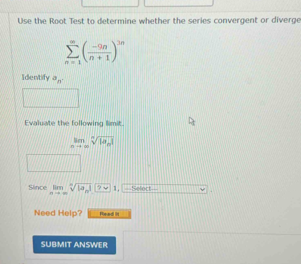 use the root test to determine whether the series convergent or diverge. (sum_{n = 1}^{infty}(\frac{-9n}{n + 1})^{3n}) identify (a_{n}). evaluate the following limit. (lim_{n\rightarrowinfty}sqrtn{vert a_{n}vert}) since (lim_{n\rightarrowinfty}sqrtn{vert a_{n}vert})? 1, select. need help? read it submit answer