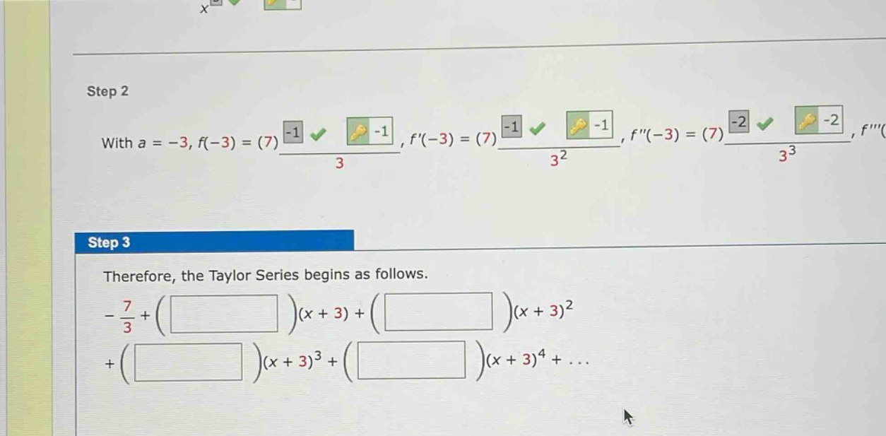 step 2 with a = -3, f(-3)=(7)-1/3, f(-3)=(7)-1/3^2, f(-3)=(7)-2/3^3, f step 3 therefore, the taylor series begins as follows. -7/3+((x + 3))+((x + 3)^2)+((x + 3)^3)+((x + 3)^4)+...