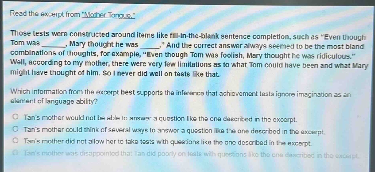 read the excerpt from \mother tongue.\ those tests were constructed around items like fill - in - the - blank sentence completion, such as \even though tom was ______, mary thought he was ______.\ and the correct answer always seemed to be the most bland combinations of thoughts, for example, \even though tom was foolish, mary thought he was ridiculous.\ well, according to my mother, there were very few limitations as to what tom could have been and what mary might have thought of him. so i never did well on tests like that. which information from the excerpt best supports the inference that achievement tests ignore imagination as an element of language ability? tans mother would not be able to answer a question like the one described in the excerpt. tans mother could think of several ways to answer a question like the one described in the excerpt. tans mother did not allow her to take tests with questions like the one described in the excerpt. tans mother was disappointed that tan did poorly on tests with questions like the one described in the excerpt.
