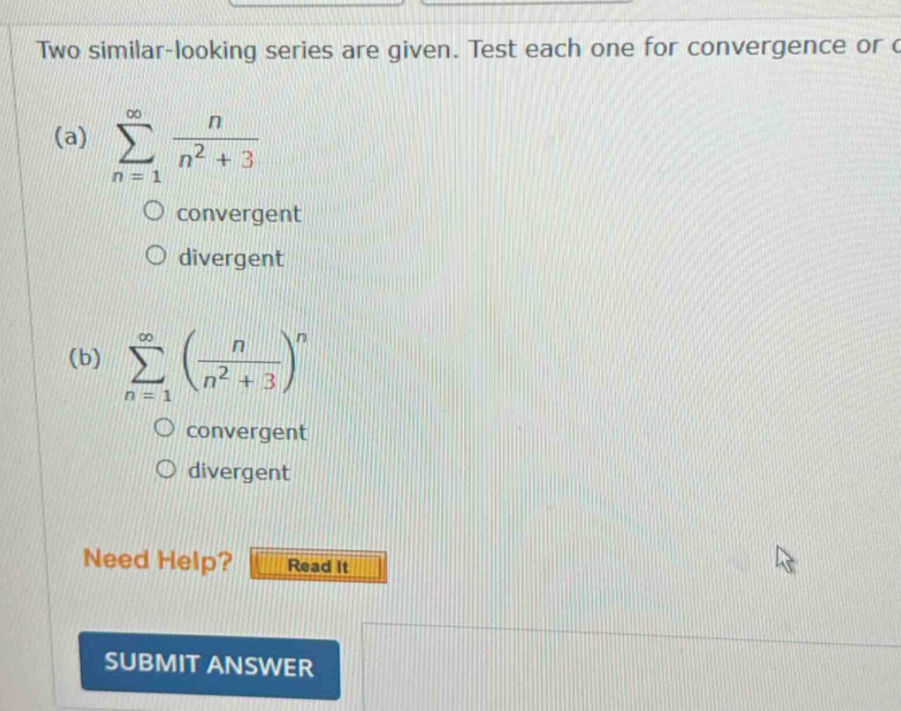 two similar - looking series are given. test each one for convergence or divergence.\n(a) $sum_{n = 1}^{infty}\frac{n}{n^{2}+3}$\n convergent\n divergent\n(b) $sum_{n = 1}^{infty}(\frac{n}{n^{2}+3})^{n}$\n convergent\n divergent\nneed help? read it\nsubmit answer
