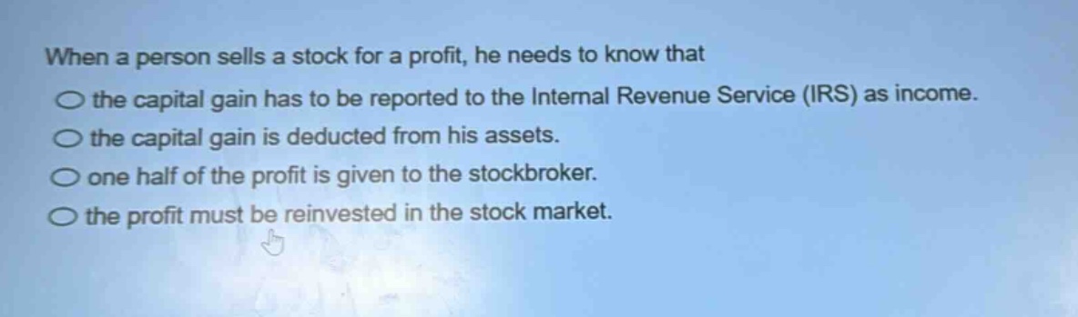 when a person sells a stock for a profit, he needs to know that the capital gain has to be reported to the internal revenue service (irs) as income. the capital gain is deducted from his assets. one half of the profit is given to the stockbroker. the profit must be reinvested in the stock market.