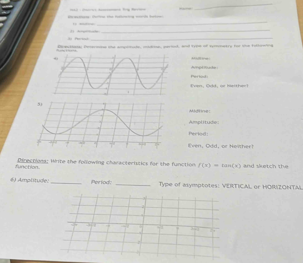 nml - district assessment trig review\nname: \ndirections: define the following words below:\n1) midline: \n2) amplitude: \n3) period: \ndirections: determine the amplitude, midline, period, and type of symmetry for the following functions.\n4) \nmidline: \namplitude: \nperiod: \neven, odd, or neither?\n5) \nmidline: \namplitude: \nperiod: \neven, odd, or neither?\ndirections: write the following characteristics for the function f(x)=tan(x) and sketch the function.\n6) amplitude: ________ period: ________ type of asymptotes: vertical or horizontal