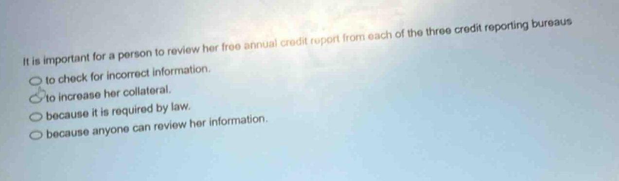it is important for a person to review her free annual credit report from each of the three credit reporting bureaus to check for incorrect information. to increase her collateral. because it is required by law. because anyone can review her information.