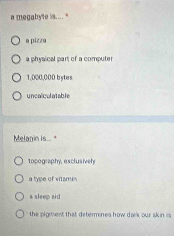 a megabyte is.... *\no a pizza\no a physical part of a computer\no 1,000,000 bytes\no uncalculatable\n\nmelanin is... *\no topography, exclusively\no a type of vitamin\no a sleep aid\no the pigment that determines how dark our skin is