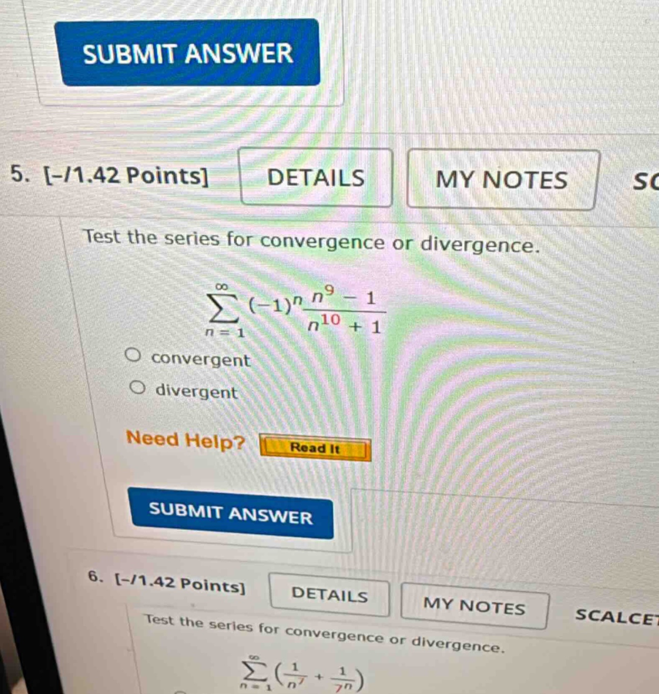 5. -/1.42 points details my notes test the series for convergence or divergence. ∑n = 1∞(−1)nn9−1n10+1 convergent divergent need help? read it submit answer 6. -/1.42 points details my notes scalcet test the series for convergence or divergence. ∑n = 1∞(1n7+17n)