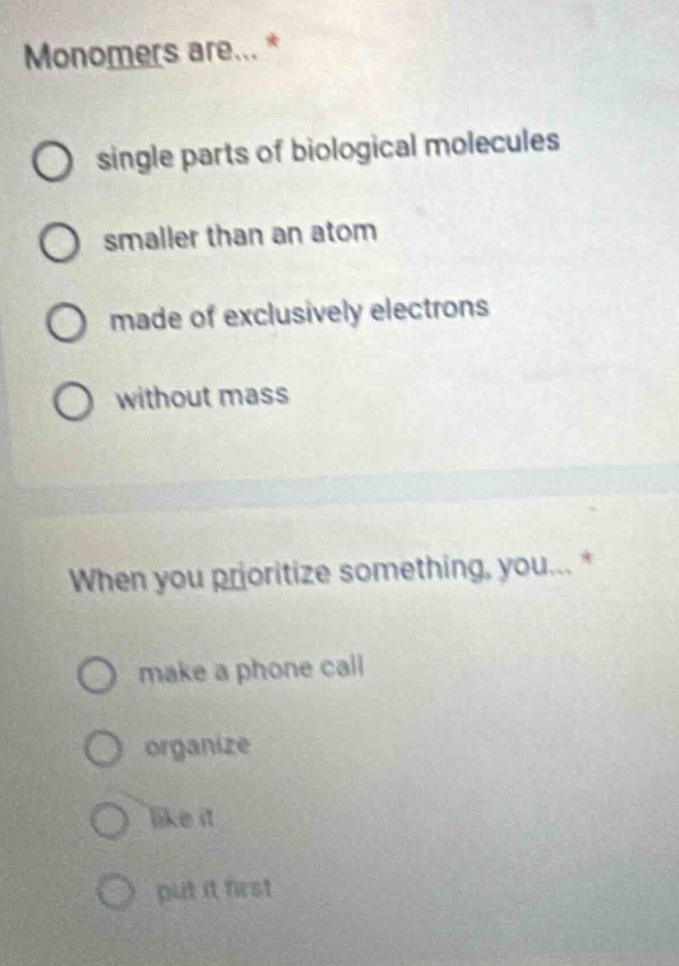 monomers are... *\nsingle parts of biological molecules\nsmaller than an atom\nmade of exclusively electrons\nwithout mass\nwhen you prioritize something, you... *\nmake a phone call\norganize\nlike it\nput it first