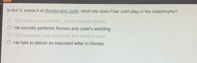 in act v, scene ii of romeo and juliet, what role does friar john play in the catastrophe? he creates a quarantine, which impacts romeo. he secretly performs romeo and juliets wedding. he mistakenly tells balthasar that juliet is dead. he fails to deliver an important letter to romeo.