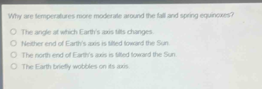why are temperatures more moderate around the fall and spring equinoxes?\no the angle at which earths axis tilts changes.\no neither end of earths axis is tilted toward the sun.\no the north end of earths axis is tilted toward the sun.\no the earth briefly wobbles on its axis.