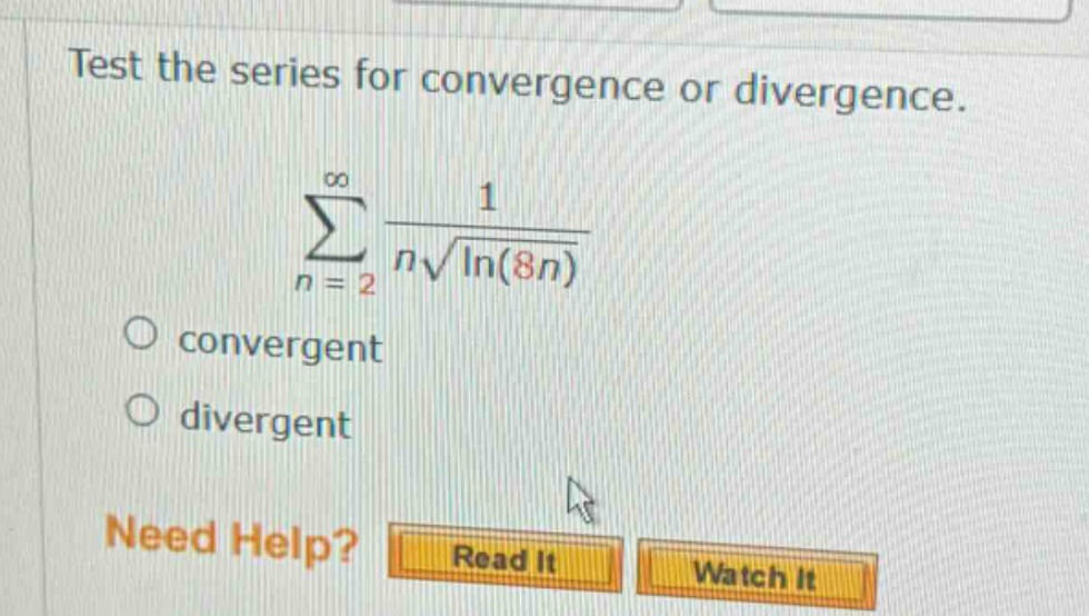 test the series for convergence or divergence. ∑(n = 2 to ∞) 1 / (n√ln(8n)) convergent divergent need help? read it watch it
