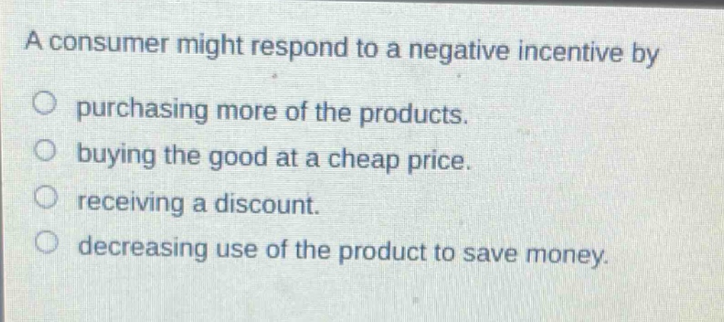 a consumer might respond to a negative incentive by purchasing more of the products. buying the good at a cheap price. receiving a discount. decreasing use of the product to save money.