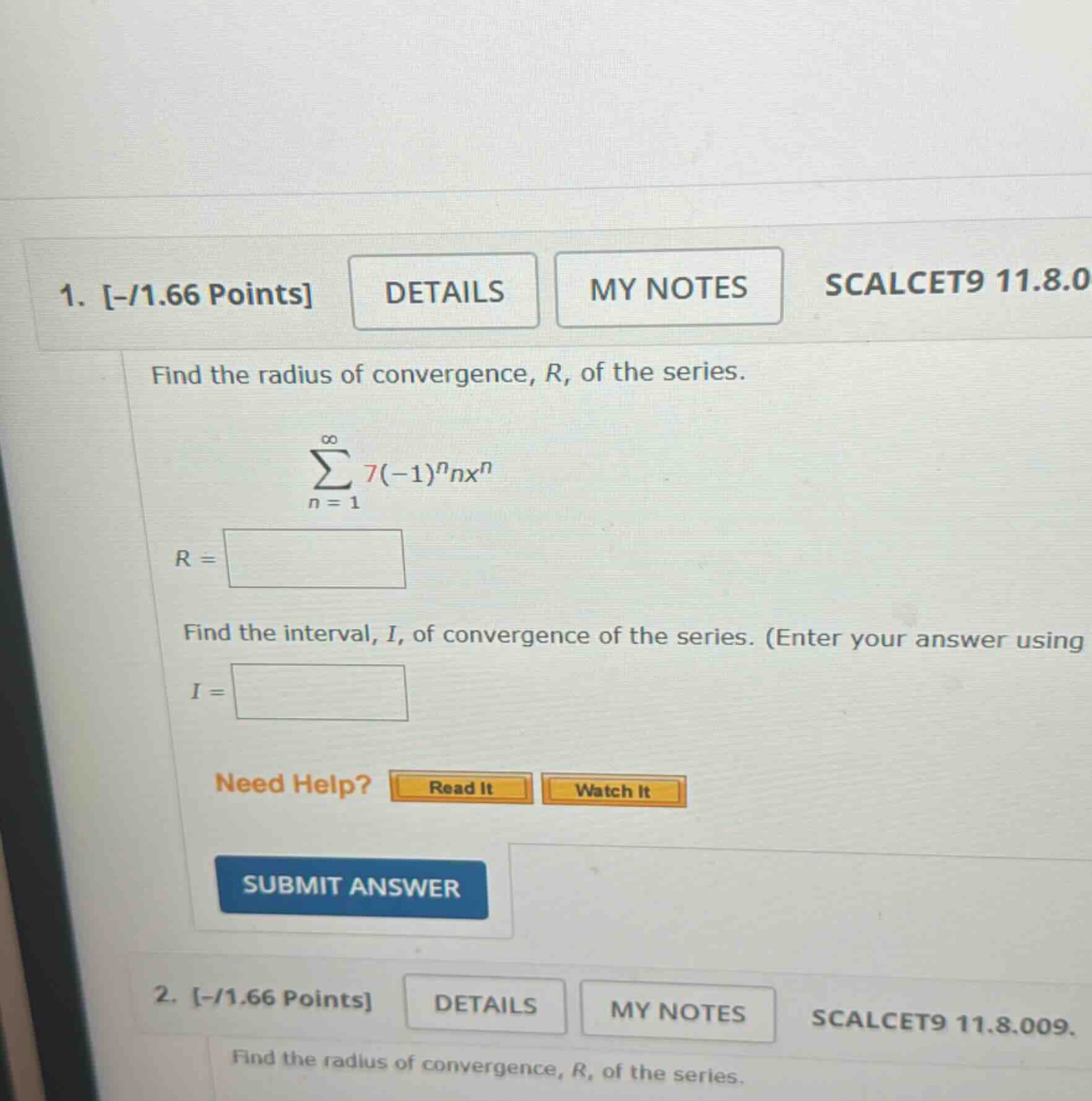 1. -/1.66 points details my notes scalcet9 11.8.0 find the radius of convergence, r, of the series. ∑n = 1 to ∞ 7(-1)^n nx^n r = find the interval, i, of convergence of the series. (enter your answer using i = need help? read it watch it submit answer 2. -/1.66 points details my notes scalcet9 11.8.009. find the radius of convergence, r, of the series.