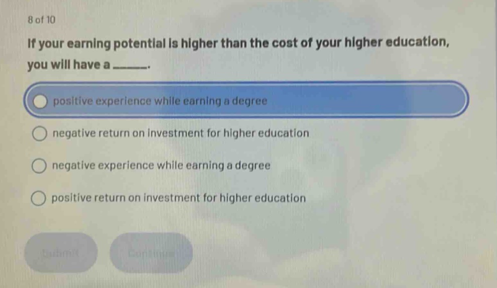8 of 10 if your earning potential is higher than the cost of your higher education, you will have a ______. positive experience while earning a degree negative return on investment for higher education negative experience while earning a degree positive return on investment for higher education