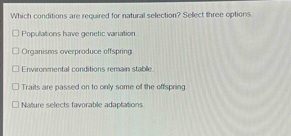 which conditions are required for natural selection? select three options. populations have genetic variation. organisms overproduce offspring. environmental conditions remain stable. traits are passed on to only some of the offspring. nature selects favorable adaptations.
