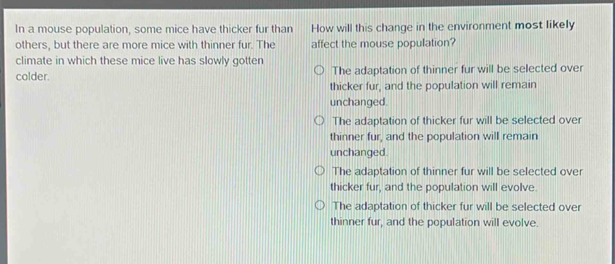 in a mouse population, some mice have thicker fur than others, but there are more mice with thinner fur. the climate in which these mice live has slowly gotten colder. how will this change in the environment most likely affect the mouse population? the adaptation of thinner fur will be selected over thicker fur, and the population will remain unchanged. the adaptation of thicker fur will be selected over thinner fur, and the population will remain unchanged. the adaptation of thinner fur will be selected over thicker fur, and the population will evolve. the adaptation of thicker fur will be selected over thinner fur, and the population will evolve.