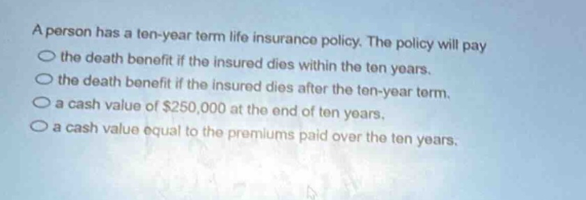 a person has a ten - year term life insurance policy. the policy will pay the death benefit if the insured dies within the ten years. the death benefit if the insured dies after the ten - year term. a cash value of $250,000 at the end of ten years. a cash value equal to the premiums paid over the ten years.