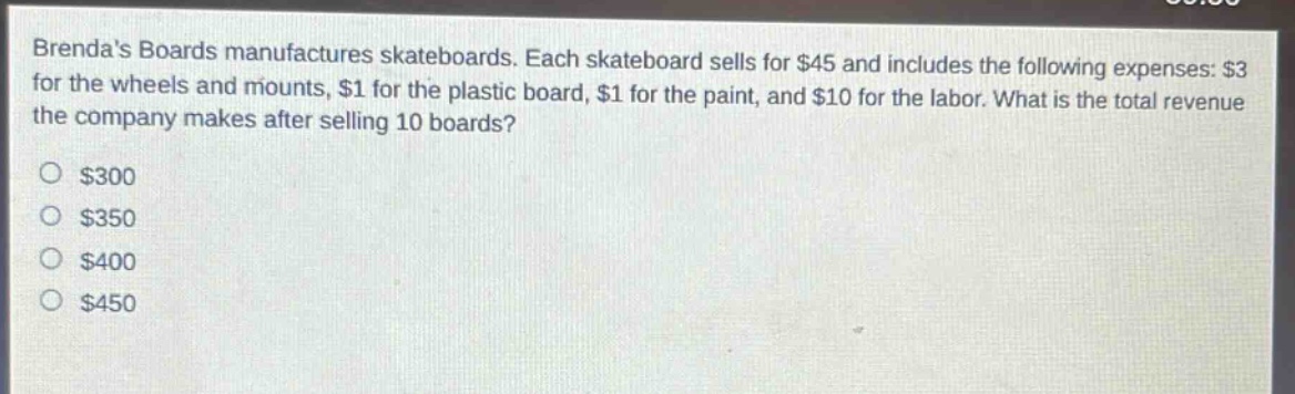 brendas boards manufactures skateboards. each skateboard sells for $45 and includes the following expenses: $3 for the wheels and mounts, $1 for the plastic board, $1 for the paint, and $10 for the labor. what is the total revenue the company makes after selling 10 boards?\n$300\n$350\n$400\n$450