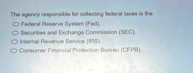 the agency responsible for collecting federal taxes is the\n○ federal reserve system (fed).\n○ securities and exchange commission (sec).\n○ internal revenue service (irs).\n○ consumer financial protection bureau (cfpb).