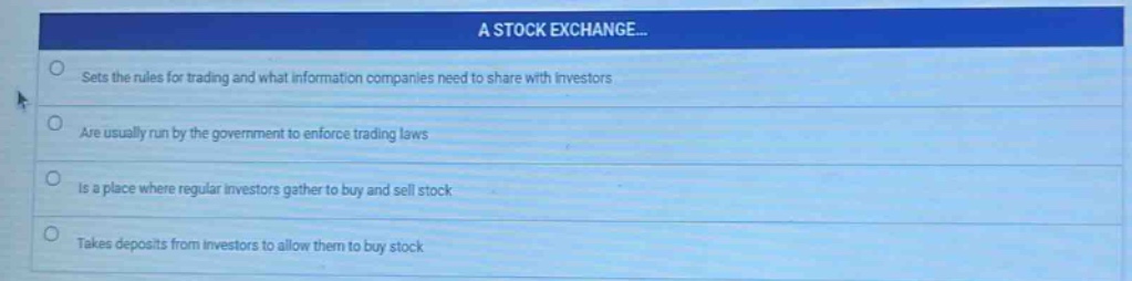 a stock exchange... sets the rules for trading and what information companies need to share with investors are usually run by the government to enforce trading laws is a place where regular investors gather to buy and sell stock takes deposits from investors to allow them to buy stock