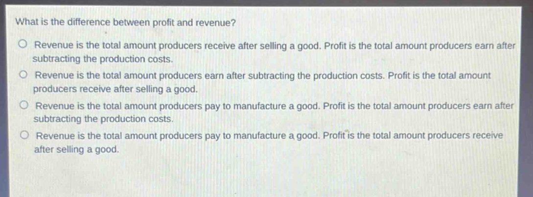 what is the difference between profit and revenue?\no revenue is the total amount producers receive after selling a good. profit is the total amount producers earn after subtracting the production costs.\no revenue is the total amount producers earn after subtracting the production costs. profit is the total amount producers receive after selling a good.\no revenue is the total amount producers pay to manufacture a good. profit is the total amount producers earn after subtracting the production costs.\no revenue is the total amount producers pay to manufacture a good. profit is the total amount producers receive after selling a good.