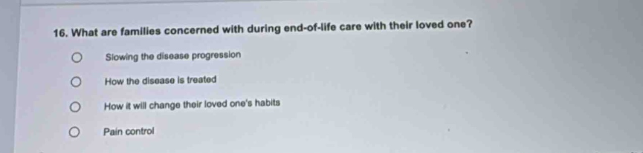 16. what are families concerned with during end - of - life care with their loved one? slowing the disease progression how the disease is treated how it will change their loved one’s habits pain control