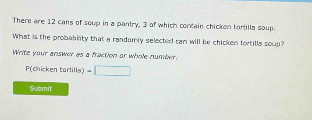 there are 12 cans of soup in a pantry, 3 of which contain chicken tortilla soup. what is the probability that a randomly selected can will be chicken tortilla soup? write your answer as a fraction or whole number. p(chicken tortilla) =