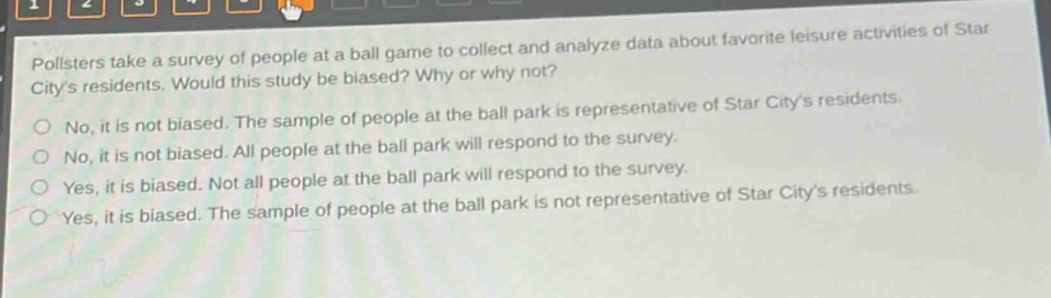 pollsters take a survey of people at a ball game to collect and analyze data about favorite leisure activities of star citys residents. would this study be biased? why or why not? no, it is not biased. the sample of people at the ball park is representative of star citys residents. no, it is not biased. all people at the ball park will respond to the survey. yes, it is biased. not all people at the ball park will respond to the survey. yes, it is biased. the sample of people at the ball park is not representative of star citys residents.
