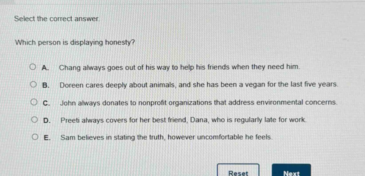 select the correct answer. which person is displaying honesty? a. chang always goes out of his way to help his friends when they need him. b. doreen cares deeply about animals, and she has been a vegan for the last five years. c. john always donates to nonprofit organizations that address environmental concerns. d. preeti always covers for her best friend, dana, who is regularly late for work. e. sam believes in stating the truth, however uncomfortable he feels.