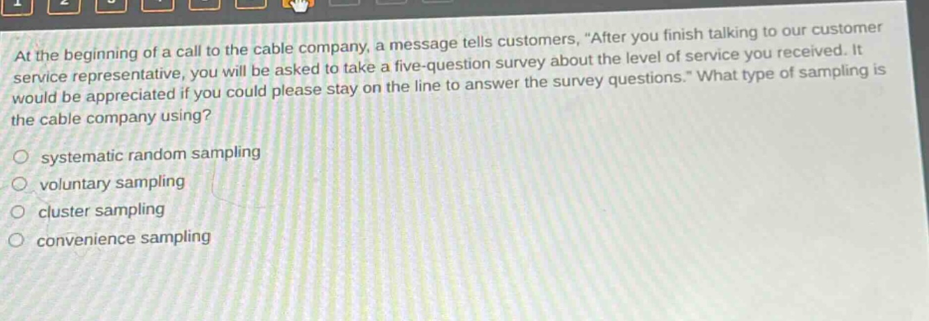 at the beginning of a call to the cable company, a message tells customers, after you finish talking to our customer service representative, you will be asked to take a five - question survey about the level of service you received. it would be appreciated if you could please stay on the line to answer the survey questions. what type of sampling is the cable company using?\no systematic random sampling\no voluntary sampling\no cluster sampling\no convenience sampling