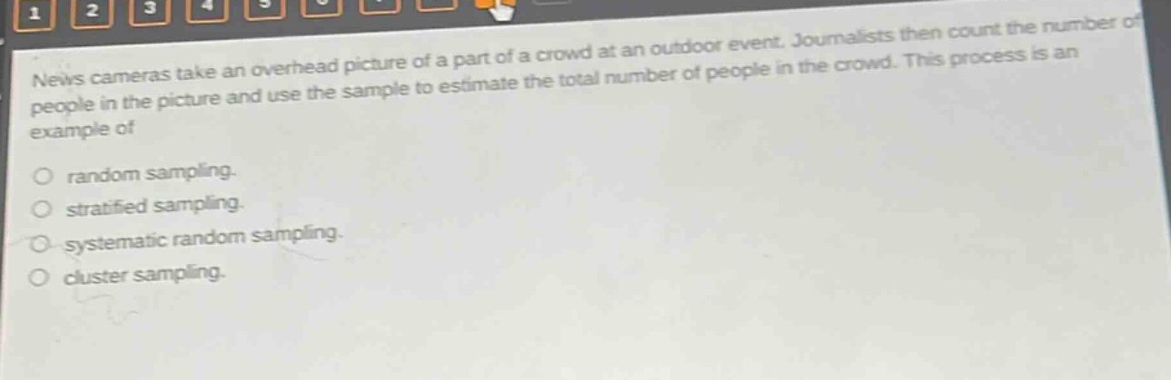 news cameras take an overhead picture of a part of a crowd at an outdoor event. journalists then count the number of people in the picture and use the sample to estimate the total number of people in the crowd. this process is an example of\nrandom sampling.\nstratified sampling.\nsystematic random sampling.\ncluster sampling.