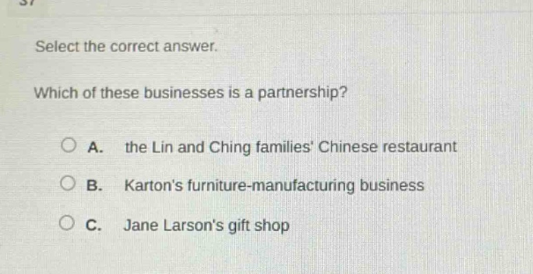 select the correct answer. which of these businesses is a partnership? a. the lin and ching families chinese restaurant b. kartons furniture - manufacturing business c. jane larsons gift shop