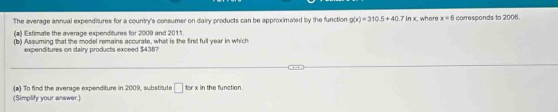 the average annual expenditures for a countrys consumer on dairy products can be approximated by the function g(x)=310.5 + 40.7 ln x, where x = 6 corresponds to 2006. (a) estimate the average expenditures for 2009 and 2011. (b) assuming that the model remains accurate, what is the first full - year in which expenditures on dairy products exceed $438? (a) to find the average expenditure in 2009, substitute for x in the function. (simplify your answer.)
