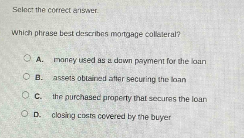 select the correct answer. which phrase best describes mortgage collateral? a. money used as a down payment for the loan b. assets obtained after securing the loan c. the purchased property that secures the loan d. closing costs covered by the buyer