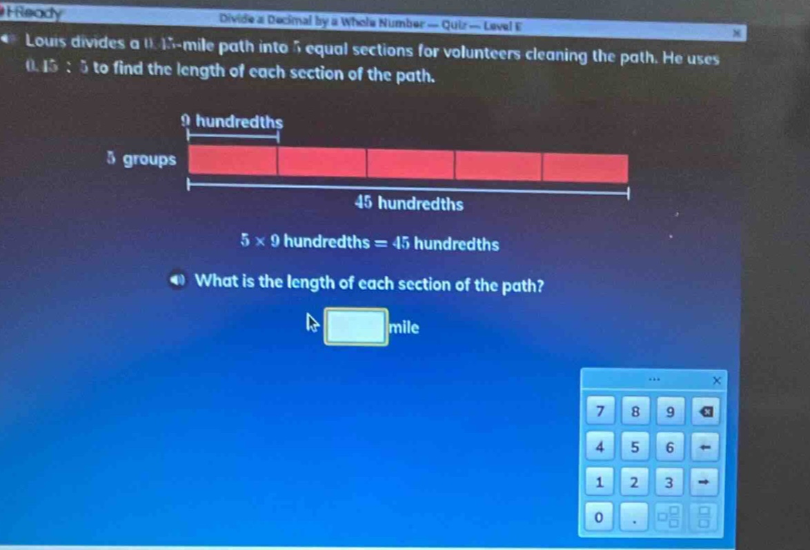 louis divides a 0.45 - mile path into 5 equal sections for volunteers cleaning the path. he uses 0.45÷5 to find the length of each section of the path. 9 hundredths 5 groups 45 hundredths 5×9 hundredths = 45 hundredths what is the length of each section of the path? mile