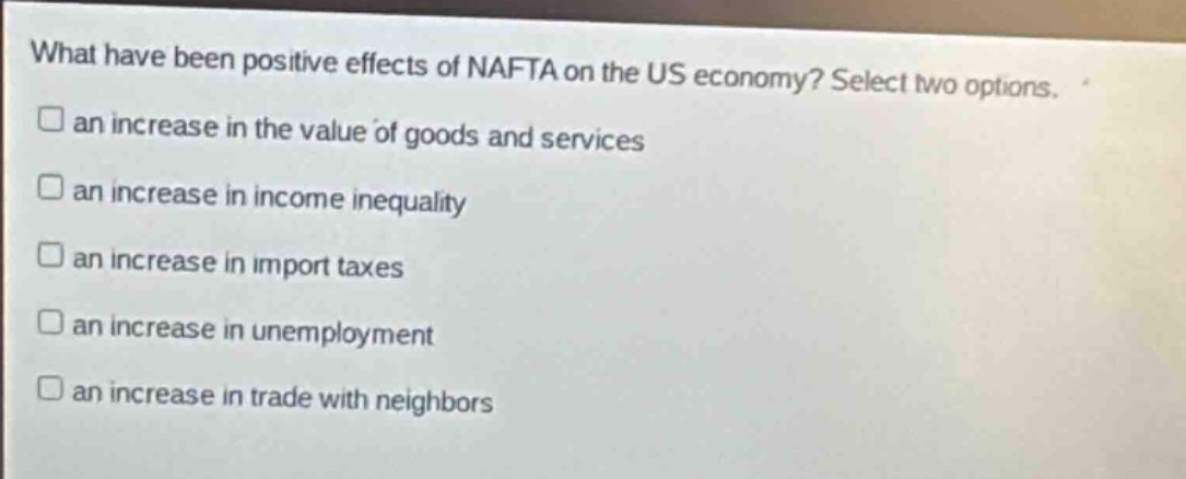 what have been positive effects of nafta on the us economy? select two options. an increase in the value of goods and services an increase in income inequality an increase in import taxes an increase in unemployment an increase in trade with neighbors