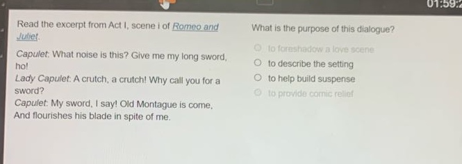 read the excerpt from act i, scene i of romeo and juliet. capulet: what noise is this? give me my long - sword, ho! lady capulet: a crutch, a crutch! why call you for a sword? capulet: my sword, i say! old montague is come, and flourishes his blade in spite of me. what is the purpose of this dialogue? to foreshadow a love scene to describe the setting to help build suspense to provide comic relief
