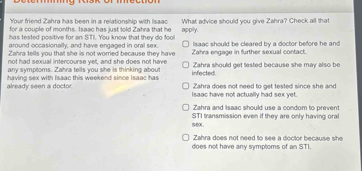 your friend zahra has been in a relationship with isaac for a couple of months. isaac has just told zahra that he has tested positive for an sti. you know that they do fool around occasionally, and have engaged in oral sex. zahra tells you that she is not worried because they have not had sexual intercourse yet, and she does not have any symptoms. zahra tells you she is thinking about having sex with isaac this weekend since isaac has already seen a doctor. what advice should you give zahra? check all that apply. isaac should be cleared by a doctor before he and zahra engage in further sexual contact. zahra should get tested because she may also be infected. zahra does not need to get tested since she and isaac have not actually had sex yet. zahra and isaac should use a condom to prevent sti transmission even if they are only having oral sex. zahra does not need to see a doctor because she does not have any symptoms of an sti.