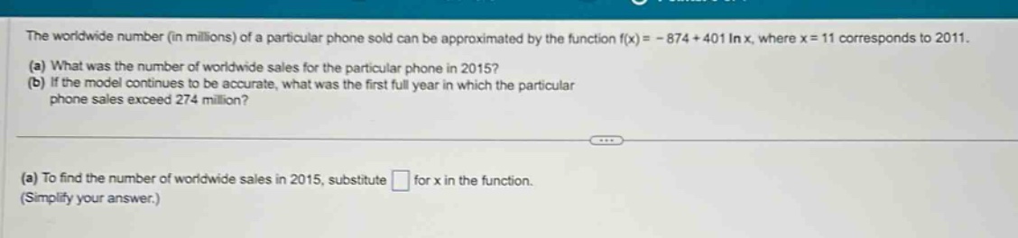 the worldwide number (in millions) of a particular phone sold can be approximated by the function f(x)= - 874 + 401 in x, where x = 11 corresponds to 2011. (a) what was the number of worldwide sales for the particular phone in 2015? (b) if the model continues to be accurate, what was the first full year in which the particular phone sales exceed 274 million? (a) to find the number of worldwide sales in 2015, substitute for x in the function. (simplify your answer.)
