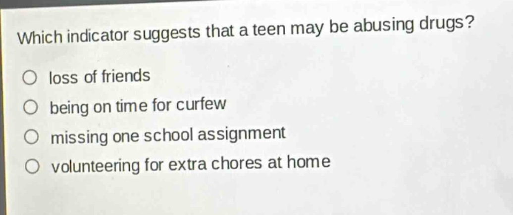 which indicator suggests that a teen may be abusing drugs?\no loss of friends\no being on time for curfew\no missing one school assignment\no volunteering for extra chores at home